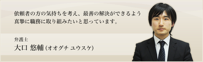 依頼者の気持ちを考え、最善の解決ができるよう真摯に職務に取り組みたいと思っています。弁護士　大口悠輔